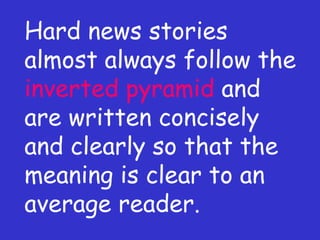 Hard news stories almost always follow the  inverted pyramid  and are written concisely and clearly so that the meaning is clear to an average reader. 