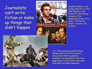 Journalists can ’t write fiction or make up things that didn ’t happen Stephen Glass, a star  Young reporter at the New Republic was fired for fabricating dozens of his magazine stories. The movie  “Shattered Glass” recounts the scandal. L.A. Times photojournalist Brian Walski was fired after editors discovered that he used his computer to manipulate this front page photo to look more nefarious than what actually happened. 