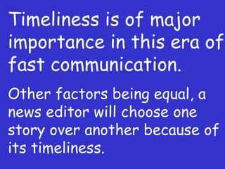 Timeliness is of major importance in this era of fast communication. Other factors being equal, a news editor will choose one story over another because of its timeliness. 