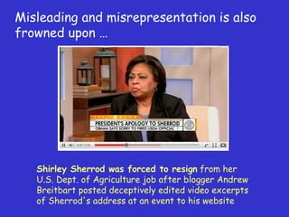 Misleading and misrepresentation is also frowned upon … Shirley Sherrod was forced to resign  from her U.S. Dept. of Agriculture job after blogger Andrew Breitbart posted deceptively edited video excerpts of Sherrod's address at an event to his website  