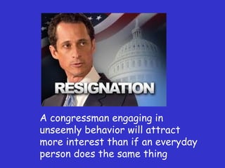 A congressman engaging in unseemly behavior will attract more interest than if an everyday person does the same thing 