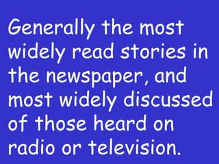 Generally the most widely read stories in the newspaper, and most widely discussed of those heard on radio or television. 