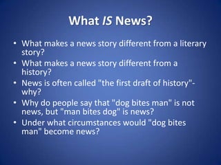 What IS News?What makes a news story different from a literary story? What makes a news story different from a history? News is often called "the first draft of history"-why? Why do people say that "dog bites man" is not news, but "man bites dog" is news?Under what circumstances would "dog bites man" become news? 