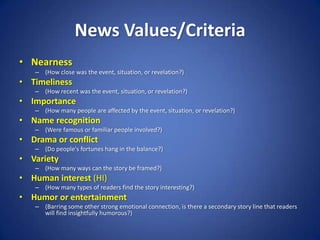 News Values/CriteriaNearness(How close was the event, situation, or revelation?) Timeliness(How recent was the event, situation, or revelation?) Importance(How many people are affected by the event, situation, or revelation?) Name recognition (Were famous or familiar people involved?) Drama or conflict (Do people's fortunes hang in the balance?) Variety (How many ways can the story be framed?) Human interest (HI) (How many types of readers find the story interesting?) Humor or entertainment (Barring some other strong emotional connection, is there a secondary story line that readers will find insightfully humorous?) 
