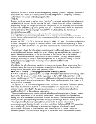 institution, the news is defined by one of our primary meaning systems language. News then is
not a mirror but a frame. It is literally, made of words and pictures so comprising a specially
differentiated sub-system within language (Hartley,
1982: 7).
In other words, the world is not just sitting ―out there‖, readymade and waiting to be discovered
as Windschuttle suggests. On the contrary, the reality observed depends on how it is received.
Importantly though, our interpretations are not idiosyncratic but are shaped by the structures in
which we are embedded (e.g., class, gender, race, etc.). These structures, in turn are made sense
of and represented through language. Turner (1988: 43), highlighting the importance of
theorising language, adds:
What language does is to construct, not label, reality for us. We cannot think without language.
So it is difficult to imagine thinking things for which we have no language. We become members of our culture
through language, and we internalise the values systems which structure our lives through language (in Strelitz and
Steenveld, 1998: 105).

Coward and Ellis (1978: 79 in Strelitz and Steenveld, 1998: 105) note, ―the fundamental problem
with the conception of language as communication is that it tends to obscure the way in which
language sets up the positions ‗I‘ and ‗you‘ that are necessary for communication to take place at
all.‖
This statement reflects the inherent power relations expressed through speech. As news is
transmitted through language ideological power relations are revealed in its representation of
events. Thus this critical study of the representation of the Eastern Cape in the national
South African media market is tangentially concerned with how ―ideology operates through
language, mediating the reality it wishes to re-present, and in the process helping to sustain
(often unconsciously) particular political positions‖ (Strelitz and Steenveld,
1998: 105).
Considering the role of dominant ideologies in structuring the news, I turn now to those forces
and criteria that shape the selection of news on a daily basis, bringing certain features of our
reality into the foreground, while back grounding others.
How news is created – Evolving applications of Gatekeeping Theory
Selection is inevitable. Lippman (1947) has noted: ―All the reporters in the world working all the
hours of the day could not witness all the happenings in the world.‖ And even if they could,
argues Van Ginneken (1998: 77), someone would have to sift through their reports to determine
what would actually appear in the newspaper. They would also have to mold those reports to fit
the style of the newspaper.
The reporters at ECN face numerous potential news stories on a daily basis. From these options,
they select the information that will be communicated to a news organization based on the
external criteria established by the receiving organisations as well as the internal criteria
established by ECN as the producing organisation.
This process of selection and transformation is a fundamental characteristic of the news making
process and is performed by the so-called ―gatekeepers‖. Dated applications of gatekeeping
theory, such as White‘s (1950) benchmark study of ―Mr. Gates‖, conceptualise news editors as
the all-powerful gatekeepers responsible for passing events through the news making gates.
This original model, however, received much criticism for its narrow treatment of
communicators and the roles they play as system controllers. Gallagher (1982: 153) argues that
the original model, derived from early American functional and behavioural research
methodologies, is limited in its ability to account for conflict and its causes, change and
individual purpose. No consideration was given to the broader social structures in which the

 