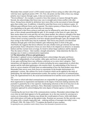 Shoemaker then extends Lewin‘s (1951) initial concept of forces acting on either side of the gate
with four more significant points (1991: 23). First, she points out that while a force may change
polarity once it passes through a gate, it does not necessarily have to.
―Newsworthiness‖, for example, is a positive force that remains as it passes through the gates.
Second, she acknowledges that forces may vary in strength and at times conflict with other
forces. Strong forces should, by definition, have more effect on the movement of items through
gates than weaker ones. In addition, it should be noted that forces exist in relation to gates. At
different gates different forces can be expected. The relative potency of these forces is likely to
vary depending on the gate with which they are interacting.
Her third point is that forces acting at each gate may be influenced by units that are waiting to
pass, or have already passed through the gate. If, for example, at the front of a gate, there are
three stories about one event and only one story about another, the collective strength of the three
item story may increase, entitling at least one of the stories to pass through the gate. Conversely,
if three stories covering a particular event have already passed through a gate, the strength of the
force acting on the fourth story may be weakened. Thus forces may possess a bi-directional
influence through gates with forces behind a gate influencing those in front of the gate.
And finally she suggests that forces influence not only whether items get selected, but how they
get presented. Items with positive forces are more likely to be shaped in an attractive or dynamic
fashion and thus warrant more coverage, be timed to attract larger audiences and be repeated.
Thus the nature of forces—their number, strength and polarity—helps determine the fate of a
message once it enters a communication organisation.
1.4 The interaction of forces and gatekeepers
Shoemaker‘s updated version of gatekeeping theory acknowledges that gates and forces
do not exist independently of one another, rather gates and forces are mutually dependant.
At any gate conflicting forces may influence a decision as to a news item‘s progress. Their
interactions will depend on a number of criteria including the news organisations in which they
operate and the individual gatekeepers who monitor them. An understanding of the forces at
work in a given situation will help foster an understanding of how the final product came about.
Shoemaker then moves away from forces to concentrate on the broader determinants of a
gatekeeper‘s actions. She outlines five levels of analysis which can be applied to the study of
gatekeeping: the individual communication worker, the routines or practices of communication
work, the organisational level, the social and institutional level and the social system level (1991:
33).
The extent to which individual communicators are responsible for gatekeeping selections varies
from organisation to organisation and depends on the degree of decision-making autonomy the
journalist is granted by his or her superiors. Gatekeeping selections at this level may have to do
with personal likes, dislikes and biases. Here, Shoemaker maintains the relevancy of the
voluntarist approach by acknowledging that some degree of human agency is involved in news
making.
Considering the next level, that of the communications routines, Shoemaker acknowledges that
even when an individual appears to be the gatekeeper, he or she may merely be carrying out a
routine set of procedures. Routines may dictate the overall pattern of news, while individuals
pick which pieces will make up that pattern today. Routines are necessary for they provide a way
of coping with a virtually impossible task – reducing millions of messages into today‘s news
(O‘Dowd, 1996: 20). Gans (1979: 77) explains the benefit of news routines:
In reporting the news, journalists could in theory choose from thousands of potential activities.

 