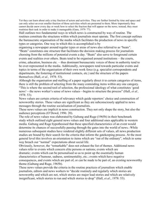 Yet they can learn about only a tiny fraction of actors and activities. They are further limited by time and space and
can only select an even smaller fraction of those activities which are presented to them. More importantly they
cannot decide anew every day or week how to select the fraction that will appear on the news; instead, they must
routinise their task in order to make it manageable (Gans, 1979: 77).

Hall outlines two fundamental ways in which news is constructed by way of routine. The
routines constitute the structures within which journalists must operate. The first concept outlines
the bureaucratic organisation of the media which facilitates the production of news in specific
types or categories. One way in which this is accomplished is by
organising a newspaper around regular types or areas of news also referred to as ―beats‖.
―Beats‖ constitutes one structure that facilitates the decision making process for journalists
choosing from the millions of potential events a day. ―Beats‖ also serve to foreground certain
events and realities over others. Beats tend to be organised around institutions the courts,
crime, education, business etc. thus dominant bureaucratic voices of those in authority tend to
be over-represented in the media. Additionally, newspapers tend towards particular events and
topics in terms of the organisation of their own work force (e.g. specialist correspondents and
departments, the fostering of institutional contacts, etc.) and the structure of the papers
themselves (Hall, et al., 1978: 53).
Although the organisation and staffing of a paper regularly direct it to certain categories of items,
there is still the problem of selecting from the many contending items within any one category.
―This is where the second tool of selection, the professional ideology of what constitutes ‗good
news‘—the news worker‘s sense of news values—begins to structure the process‖ (Hall, et al.,
1978: 53).
News values are certain criteria of relevance which guide reporters‘ choice and construction of
newsworthy stories. These values are significant as they are subconsciously applied to news
messages through the routine socialisation of journalists.
These news values are implicit in news construction. They not only shape the story, but also the
audience perceptions (O‘Dowd, 1996: 20).
The role of news values was elaborated by Galtung and Ruge (1965b) in their benchmark
study which outlined eight general news values and four additional ones applicable to western
media. Galtung and Ruge hypothesised that these specified characteristics of an event would
determine its chances of successfully passing through the gates into the world of news.1 While
numerous subsequent studies have rendered slightly different sets of values, all news production
studies are bound by their search for the criteria that inform the gatekeeping process. At the most
general level this involves an orientation to items which are ―out of the ordinary‖, which in some
way breach our ―normal‖ expectations about social life.
Obviously, however, the ―remarkable‖ does not exhaust the list of themes. Additional news
values refer to events which concern elite persons or nations; events which are
dramatic; events which can be personalised so as to point up the essentially human
characteristics of humour, sadness, sentimentality, etc.; events which have negative
consequences, and events which are part of, or can be made to be part of, an existing newsworthy
theme (Galtung and Ruge, 1965b).
These news values provide the criteria in the routine practices of journalism which enable
journalists, editors and news workers to ―decide routinely and regularly which stories are
newsworthy and which are not, which stories are major lead stories and which are relatively
insignificant, which stories to run and which stories to drop‖ (Hall, et.al., 1978: 53).

 