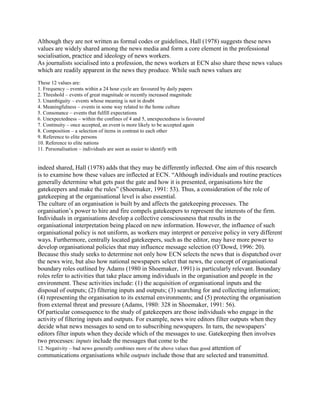 Although they are not written as formal codes or guidelines, Hall (1978) suggests these news
values are widely shared among the news media and form a core element in the professional
socialisation, practice and ideology of news workers.
As journalists socialised into a profession, the news workers at ECN also share these news values
which are readily apparent in the news they produce. While such news values are
These 12 values are:
1. Frequency – events within a 24 hour cycle are favoured by daily papers
2. Threshold – events of great magnitude or recently increased magnitude
3. Unambiguity – events whose meaning is not in doubt
4. Meaningfulness – events in some way related to the home culture
5. Consonance – events that fulfill expectations
6. Unexpectedness – within the confines of 4 and 5, unexpectedness is favoured
7. Continuity – once accepted, an event is more likely to be accepted again
8. Composition – a selection of items in contrast to each other
9. Reference to elite persons
10. Reference to elite nations
11. Personalisation – individuals are seen as easier to identify with

indeed shared, Hall (1978) adds that they may be differently inflected. One aim of this research
is to examine how these values are inflected at ECN. ―Although individuals and routine practices
generally determine what gets past the gate and how it is presented, organisations hire the
gatekeepers and make the rules‖ (Shoemaker, 1991: 53). Thus, a consideration of the role of
gatekeeping at the organisational level is also essential.
The culture of an organisation is built by and affects the gatekeeping processes. The
organisation‘s power to hire and fire compels gatekeepers to represent the interests of the firm.
Individuals in organisations develop a collective consciousness that results in the
organisational interpretation being placed on new information. However, the influence of such
organisational policy is not uniform, as workers may interpret or perceive policy in very different
ways. Furthermore, centrally located gatekeepers, such as the editor, may have more power to
develop organisational policies that may influence message selection (O‘Dowd, 1996: 20).
Because this study seeks to determine not only how ECN selects the news that is dispatched over
the news wire, but also how national newspapers select that news, the concept of organisational
boundary roles outlined by Adams (1980 in Shoemaker, 1991) is particularly relevant. Boundary
roles refer to activities that take place among individuals in the organisation and people in the
environment. These activities include: (1) the acquisition of organisational inputs and the
disposal of outputs; (2) filtering inputs and outputs; (3) searching for and collecting information;
(4) representing the organisation to its external environments; and (5) protecting the organisation
from external threat and pressure (Adams, 1980: 328 in Shoemaker, 1991: 56).
Of particular consequence to the study of gatekeepers are those individuals who engage in the
activity of filtering inputs and outputs. For example, news wire editors filter outputs when they
decide what news messages to send on to subscribing newspapers. In turn, the newspapers‘
editors filter inputs when they decide which of the messages to use. Gatekeeping then involves
two processes: inputs include the messages that come to the
12. Negativity – bad news generally combines more of the above values than good attention of
communications organisations while outputs include those that are selected and transmitted.

 