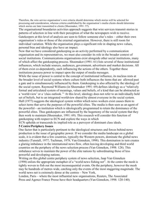 Therefore, the wire service organisation‘s own criteria should determine which stories will be selected for
processing and consideration, whereas criteria established by the organisation‘s media clients should determine
which stories are later transmitted to clients (Shoemaker, 1991: 57).

The organisational boundaries activities approach suggests that wire services transmit stories in
patterns of selection in line with their perception of what the newspapers wish to receive.
Gatekeepers at this level of analysis are seen to follow someone else‘s rules either their own
organisation‘s rules or those of the external organisation. However, there is still room for
individual variation. While the organisation plays a significant role in shaping news values,
personal bias and ideology also have an impact.
Now that we have considered gatekeeping as an activity performed by a communication
organisation and its representatives, we must also consider its role in the broader context of
social institutions. Communications organisations exist alongside other social institutions, many
of which affect the gatekeeping process. Shoemaker (1991: 61) lists several of these institutional
influences, which include sources, audiences, government, advertisers and market decisions. All
of them exist co-dependently, each influencing the actions of the others. Together these
institutions possess power to impact upon the output of media messages.
While the issue of power is central to the concept of institutional influence, its nucleus rests at
the broader level of social systems where culture both influences the items that are allowed past
a gate and is simultaneously influenced by them. Gatekeeping is also affected by the ideology of
the social system. Raymond Williams (in Shoemaker 1991: 69) defines ideology as a ―relatively
formal and articulated system of meanings, values and beliefs, of a kind that can be abstracted as
a ‗world-view‘ or a ‗class outlook.‘‖ At this level, ideology does not refer to an individually held
set of beliefs, but to an integrated worldview shared by almost everyone in the social system.
Hall (1977) suggests the ideological system within which news workers exist causes them to
select items that serve the purposes of the powerful elites. The media is then seen as an agent of
the powerful—an institution which is ideologically programmed to retain the dominance of the
powerful elites. Thus gatekeepers are influenced by the hegemony of the social system that they
then work to maintain (Shoemaker, 1991: 69). This research will consider this function of
gatekeeping with respect to ECN and explore the ways in which
ECN upholds or transcends its implied role as a purveyor of dominant class ideals.
5 Centre/Periphery Issues
One factor that is particularly pertinent to the ideological structures and forces behind news
production is the issue of geographic power. If we consider the media landscape on a global
scale, it is evident that a few countries, typically the Western powers, dominate the global news
industry (Tunstall, 1977; Tuchman, 1978; Van Ginneken, 1998). This domination in turn creates
a glaring imbalance in the international news flow, often leaving developing and third world
countries on the periphery of the news selection process (Van Ginneken, 1998: 128). This
imbalance serves to maintain the power of the elite nations by subordinating those of less
powerful and developing nations.
Writing on this global centre periphery system of news selection, Jaap Van Ginneken
(1998) enlists the appropriate metaphor of a ―world news fishing net‖. At the centre the mesh is
tightly woven to fish out the most inconsequential events. On the periphery, however the mesh
may be hundreds of metres wide, catching only the events of the most staggering magnitude. The
world news net is extremely dense at the centres – New York,
London, Paris – where the most influential new organisations, Reuters, The Associated
Press and Agence France Presse have their headquarters (Van Ginneken, 1998: 120-140).

 