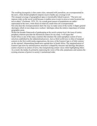 The resulting incongruity is that centre cities, saturated with journalists, are overrepresented in
the news, while distant peripheral outposts receive hardly any coverage at all.
This unequal coverage of geographical space is inextricably linked to power. ―The news net
imposes order on the social world because it enables news events to occur at some locations but
not at others‖ (Tuchman, 1978: 23). As a result great masses of populations are underrepresented in the news, while those of relatively small elites are overrepresented.
Not only does this misrepresentation skew the way we make sense of the world, it shapes general
ideologies which in turn shape news workers‘ ideologies about the relative importance of certain
geographic areas.
Within the broader framework of gatekeeping at the social systems level, the issue of centreperiphery relations provides the theoretical context for my study. I will argue that
South Africa is one of the many countries that emulates the centre-periphery system of news
selection established by the industrialised powers. Just as third world news is often of marginal
concern in the first world media organisations, the news of the Eastern Cape is of little concern
on the national, Johannesburg-based news agenda here in South Africa. The marginalisation of
Eastern Cape news by national power structures is shaped by structure and ideology that places
centres of power as centres of news, thus marginalising certain voices while highlighting others.
As a result, the media, by primarily expressing the views of the elite, perpetuates and sustains the
existing structure of power in society‘s institutional order.

 