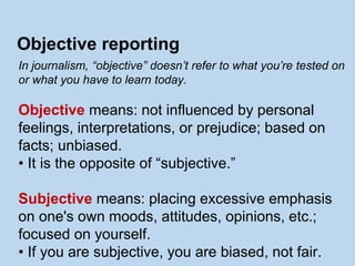 In journalism, “objective” doesn’t refer to what you’re tested on
or what you have to learn today.
Objective means: not influenced by personal
feelings, interpretations, or prejudice; based on
facts; unbiased.
• It is the opposite of “subjective.”
Subjective means: placing excessive emphasis
on one's own moods, attitudes, opinions, etc.;
focused on yourself.
• If you are subjective, you are biased, not fair.
Objective reporting
 