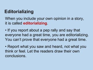When you include your own opinion in a story,
it is called editorializing.
• If you report about a pep rally and say that
everyone had a great time, you are editorializing.
You can’t prove that everyone had a great time.
• Report what you saw and heard, not what you
think or feel. Let the readers draw their own
conclusions.
Editorializing
 