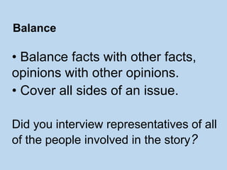 • Balance facts with other facts,
opinions with other opinions.
• Cover all sides of an issue.
Did you interview representatives of all
of the people involved in the story?
Balance
 