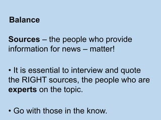 Sources – the people who provide
information for news – matter!
• It is essential to interview and quote
the RIGHT sources, the people who are
experts on the topic.
• Go with those in the know.
Balance
 