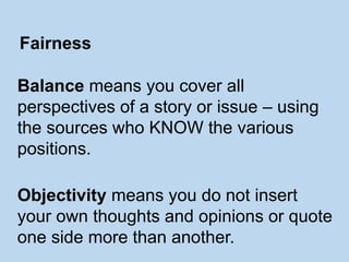Balance means you cover all
perspectives of a story or issue – using
the sources who KNOW the various
positions.
Objectivity means you do not insert
your own thoughts and opinions or quote
one side more than another.
Fairness
 