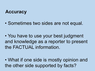 • Sometimes two sides are not equal.
• You have to use your best judgment
and knowledge as a reporter to present
the FACTUAL information.
• What if one side is mostly opinion and
the other side supported by facts?
Accuracy
 