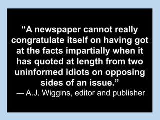 “A newspaper cannot really
congratulate itself on having got
at the facts impartially when it
has quoted at length from two
uninformed idiots on opposing
sides of an issue.”
— A.J. Wiggins, editor and publisher
 