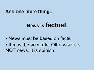 News is factual.
• News must be based on facts.
• It must be accurate. Otherwise it is
NOT news. It is opinion.
And one more thing...
 