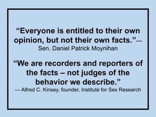 “Everyone is entitled to their own
opinion, but not their own facts.”—
Sen. Daniel Patrick Moynihan
“We are recorders and reporters of
the facts – not judges of the
behavior we describe.”
— Alfred C. Kinsey, founder, Institute for Sex Research
 