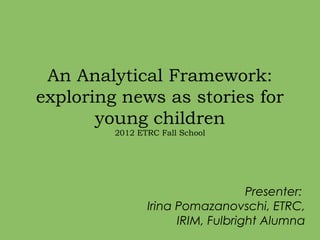 An Analytical Framework:
exploring news as stories for
       young children
         2012 ETRC Fall School




                                   Presenter:
                Irina Pomazanovschi, ETRC,
                      IRIM, Fulbright Alumna
 