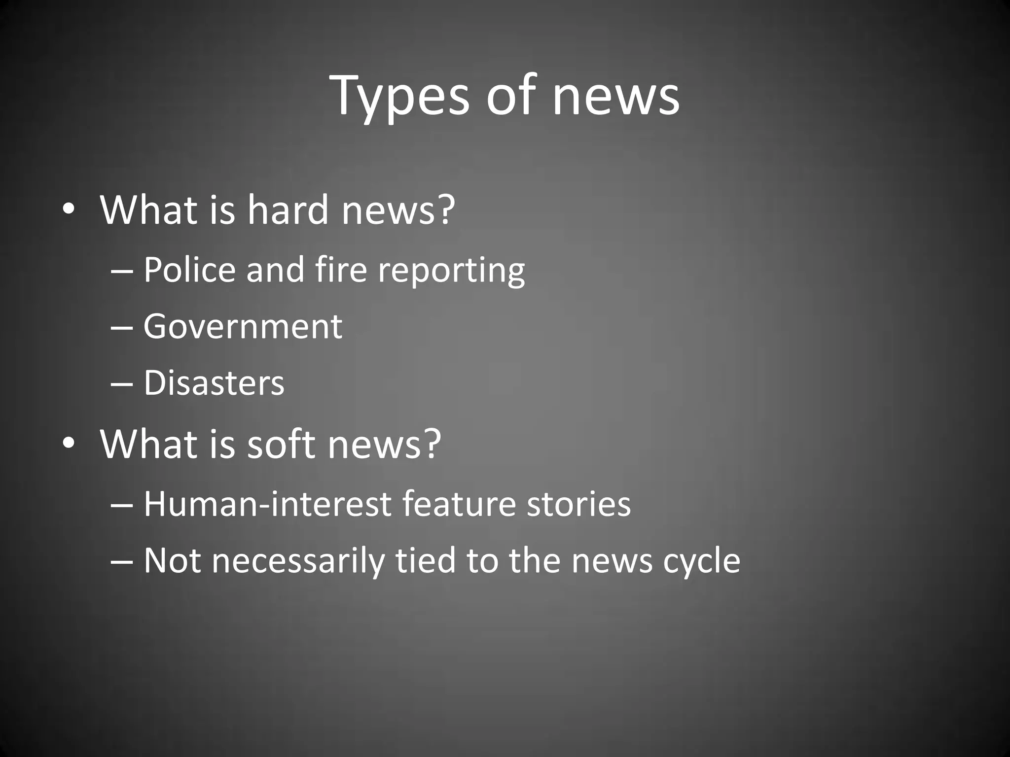 Types of news
• What is hard news?
  – Police and fire reporting
  – Government
  – Disasters
• What is soft news?
  – Human-interest feature stories
  – Not necessarily tied to the news cycle
 