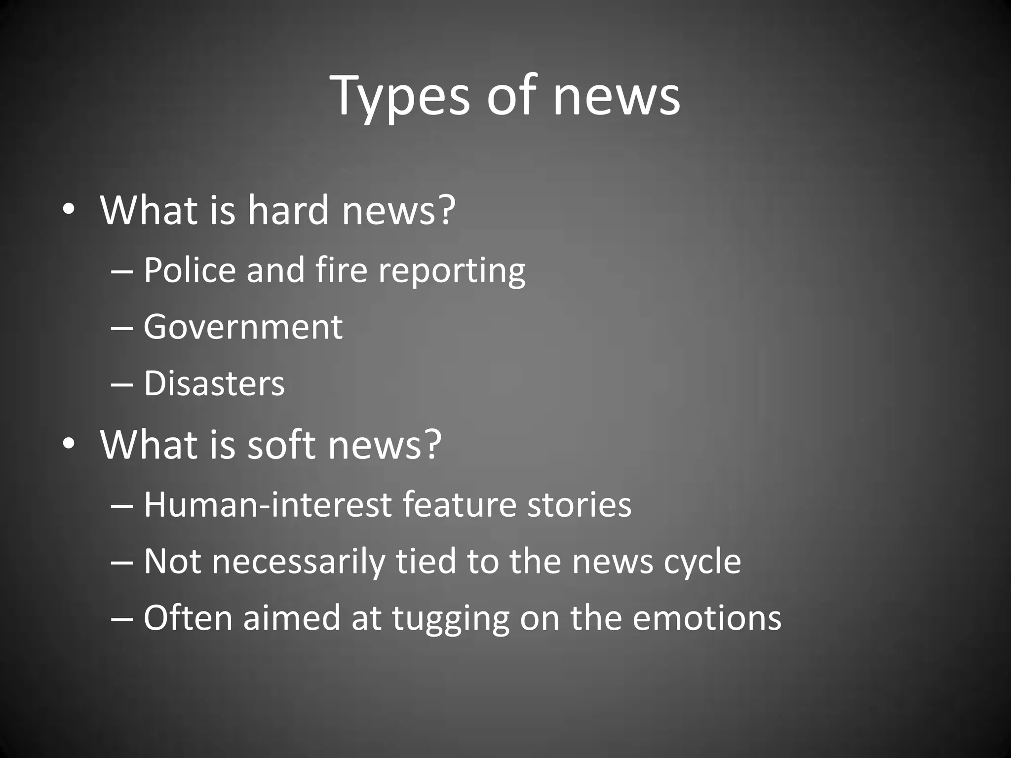 Types of news
• What is hard news?
  – Police and fire reporting
  – Government
  – Disasters
• What is soft news?
  – Human-interest feature stories
  – Not necessarily tied to the news cycle
  – Often aimed at tugging on the emotions
 