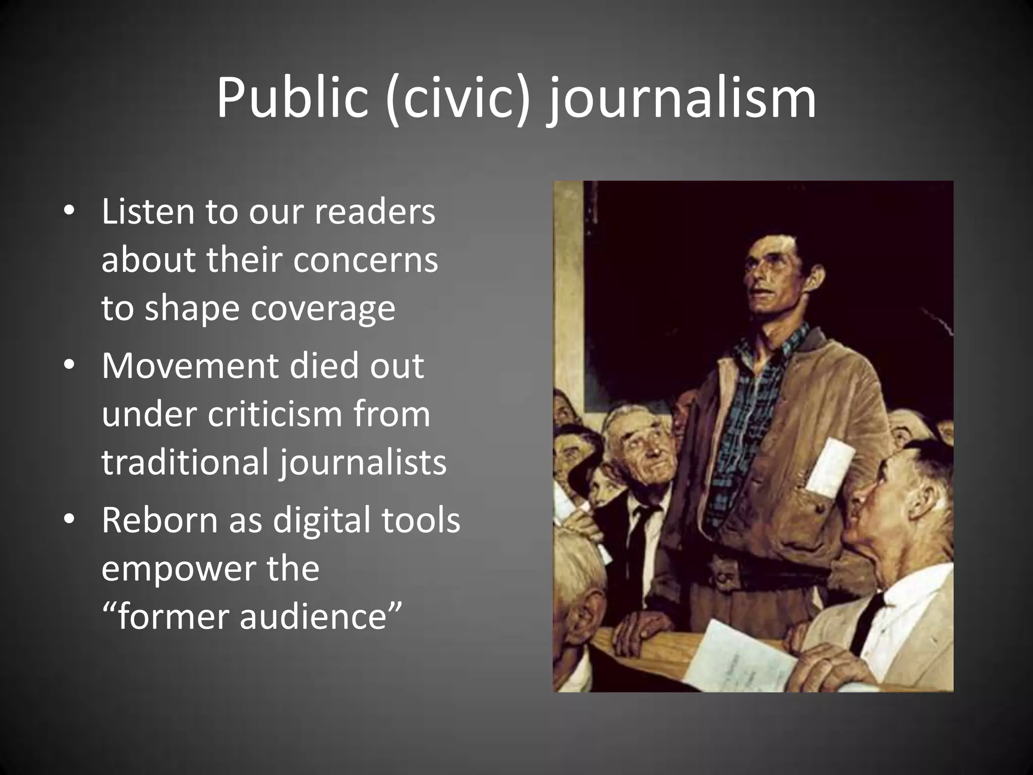Public (civic) journalism
• Listen to our readers
  about their concerns
  to shape coverage
• Movement died out
  under criticism from
  traditional journalists
• Reborn as digital tools
  empower the
  “former audience”
 