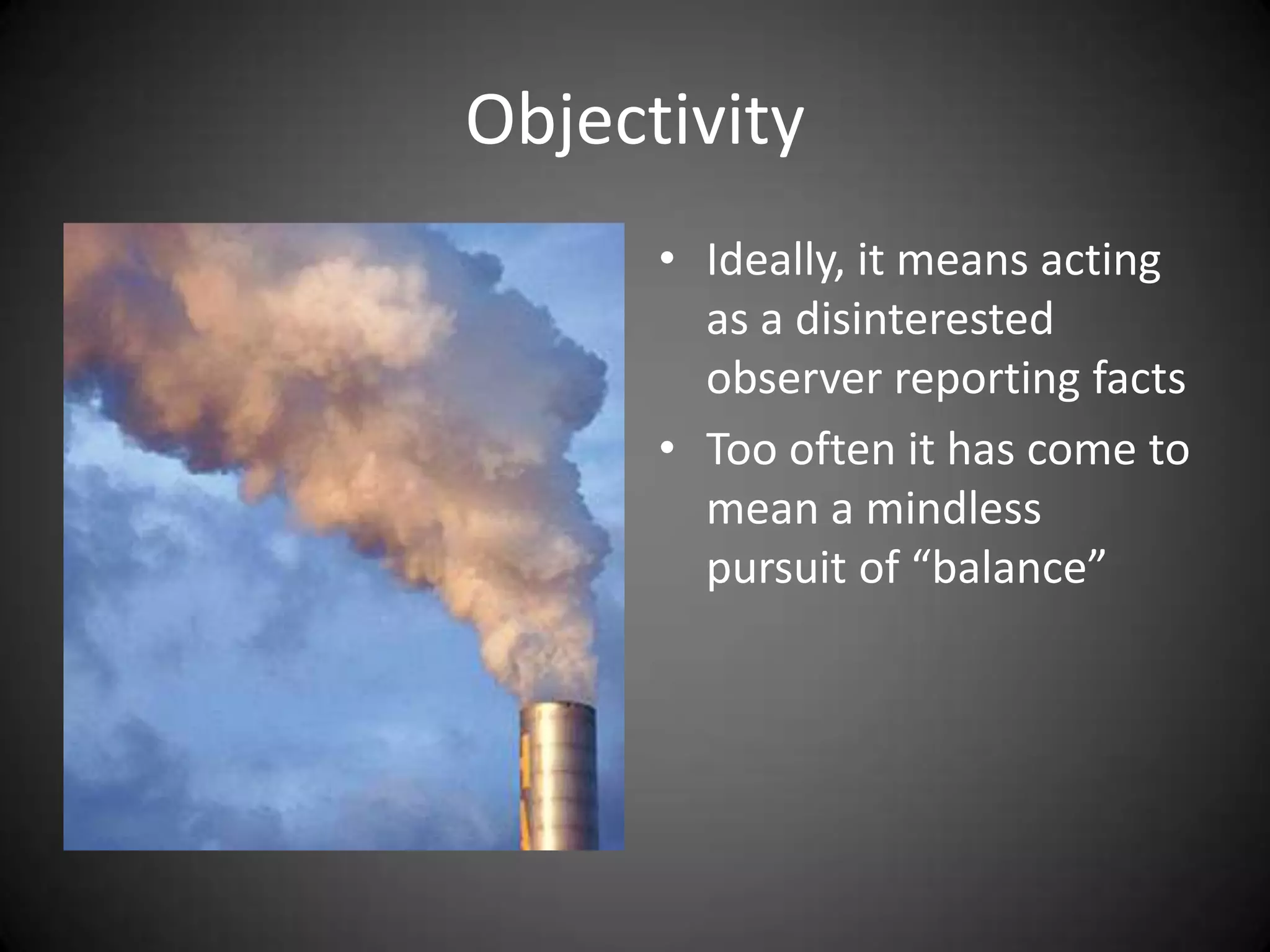 Objectivity
      • Ideally, it means acting
        as a disinterested
        observer reporting facts
      • Too often it has come to
        mean a mindless
        pursuit of “balance”
 