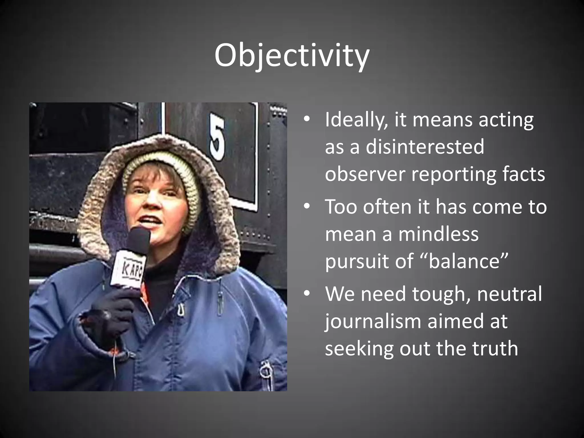 Objectivity
      • Ideally, it means acting
        as a disinterested
        observer reporting facts
      • Too often it has come to
        mean a mindless
        pursuit of “balance”
      • We need tough, neutral
        journalism aimed at
        seeking out the truth
 