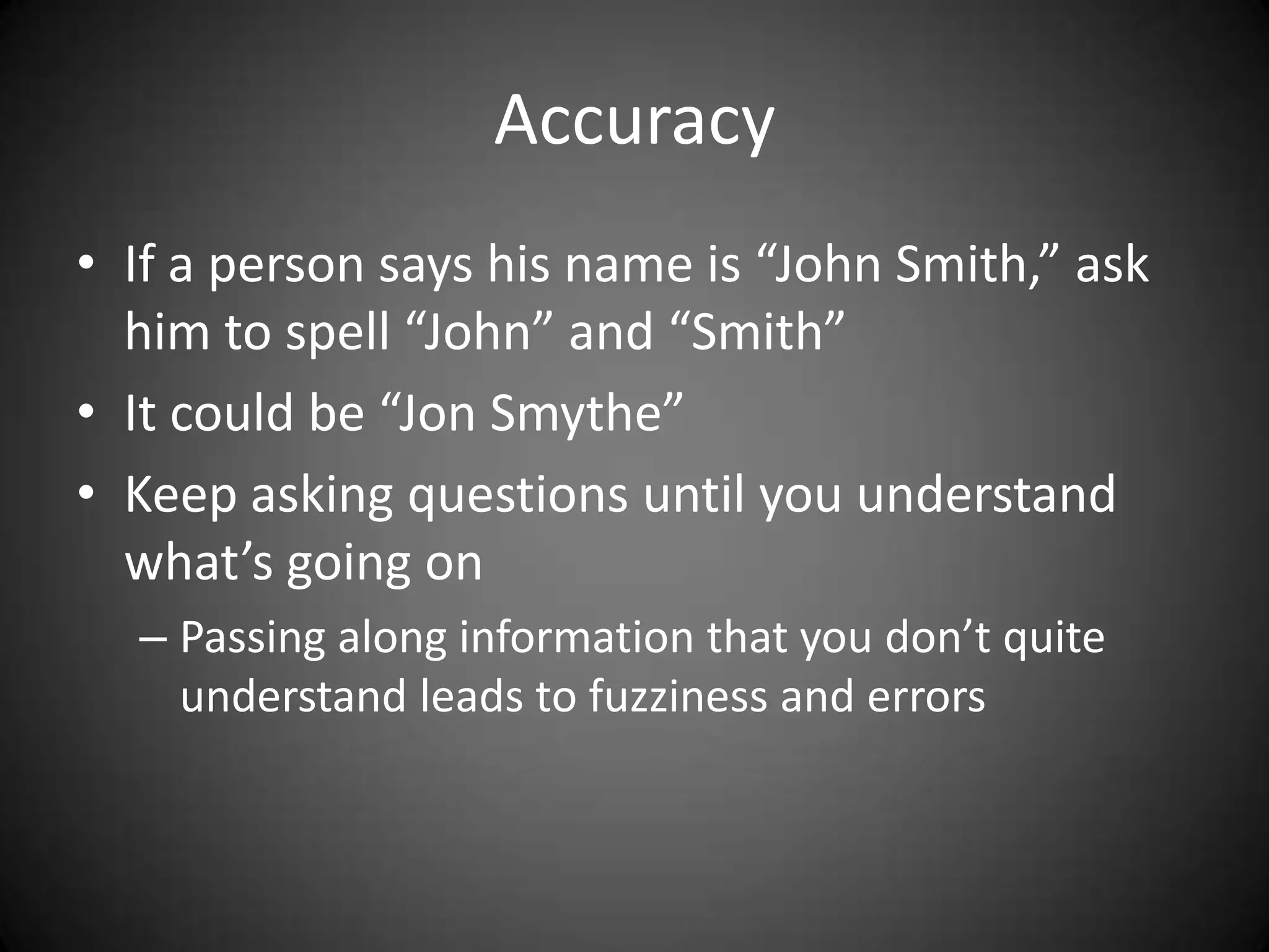 Accuracy
• If a person says his name is “John Smith,” ask
  him to spell “John” and “Smith”
• It could be “Jon Smythe”
• Keep asking questions until you understand
  what’s going on
  – Passing along information that you don’t quite
    understand leads to fuzziness and errors
 