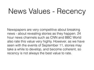 News Values - Recency
Newspapers are very competitive about breaking
news - about revealing stories as they happen. 24
hour news channels such as CNN and BBC World
also rate this value very highly. However, as we have
seen with the events of September 11, stories may
take a while to develop, and become coherent, so
recency is not always the best value to rate.
 