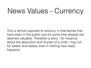 News Values - Currency
This is almost opposite to recency, in that stories that
have been in the public eye for some time already are
deemed valuable. Therefore a story - for instance
about the abduction and murder of a child - may run
for weeks and weeks, even if nothing new really
happens.
 