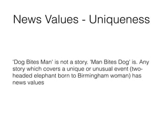 News Values - Uniqueness
'Dog Bites Man' is not a story. 'Man Bites Dog' is. Any
story which covers a unique or unusual event (two-
headed elephant born to Birmingham woman) has
news values
 