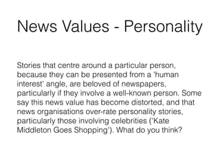News Values - Personality
Stories that centre around a particular person,
because they can be presented from a 'human
interest' angle, are beloved of newspapers,
particularly if they involve a well-known person. Some
say this news value has become distorted, and that
news organisations over-rate personality stories,
particularly those involving celebrities ('Kate
Middleton Goes Shopping'). What do you think?
 
