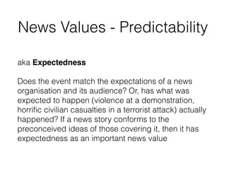 News Values - Predictability
aka Expectedness
Does the event match the expectations of a news
organisation and its audience? Or, has what was
expected to happen (violence at a demonstration,
horriﬁc civilian casualties in a terrorist attack) actually
happened? If a news story conforms to the
preconceived ideas of those covering it, then it has
expectedness as an important news value
 