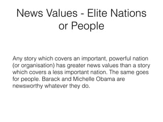 News Values - Elite Nations
or People
Any story which covers an important, powerful nation
(or organisation) has greater news values than a story
which covers a less important nation. The same goes
for people. Barack and Michelle Obama are
newsworthy whatever they do.
 
