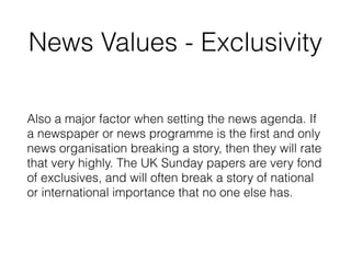 News Values - Exclusivity
Also a major factor when setting the news agenda. If
a newspaper or news programme is the ﬁrst and only
news organisation breaking a story, then they will rate
that very highly. The UK Sunday papers are very fond
of exclusives, and will often break a story of national
or international importance that no one else has.
 