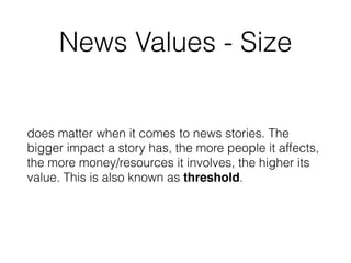 News Values - Size
does matter when it comes to news stories. The
bigger impact a story has, the more people it affects,
the more money/resources it involves, the higher its
value. This is also known as threshold.
 