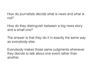 How do journalists decide what is news and what is
not?
How do they distinguish between a big news story
and a small one?
The answer is that they do it in exactly the same way
as everybody else.
Everybody makes those same judgments whenever
they decide to talk about one event rather than
another.
 