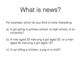 What is news?
For example, which do you think is more interesting:
a) A girl going to primary school, to high school, or to
university?
b) A man aged 25 marrying a girl aged 20, or a man
aged 55 marrying a girl aged 15?
c) A car killing a chicken, a pig or a child?
 