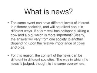 What is news?
• The same event can have different levels of interest
in different societies, and will be talked about in
different ways. If a farm wall has collapsed, killing a
cow and a pig, which is more important? Clearly,
the answer will vary from one society to another,
depending upon the relative importance of cows
and pigs.
• For this reason, the content of the news can be
different in different societies. The way in which the
news is judged, though, is the same everywhere.
 
