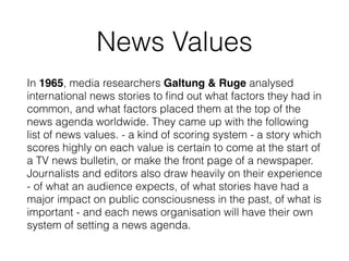News Values
In 1965, media researchers Galtung & Ruge analysed
international news stories to ﬁnd out what factors they had in
common, and what factors placed them at the top of the
news agenda worldwide. They came up with the following
list of news values. - a kind of scoring system - a story which
scores highly on each value is certain to come at the start of
a TV news bulletin, or make the front page of a newspaper.
Journalists and editors also draw heavily on their experience
- of what an audience expects, of what stories have had a
major impact on public consciousness in the past, of what is
important - and each news organisation will have their own
system of setting a news agenda.
 