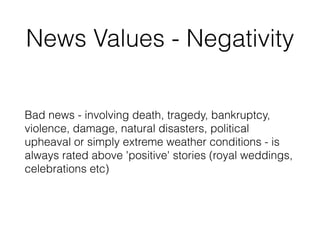News Values - Negativity
Bad news - involving death, tragedy, bankruptcy,
violence, damage, natural disasters, political
upheaval or simply extreme weather conditions - is
always rated above 'positive' stories (royal weddings,
celebrations etc)
 