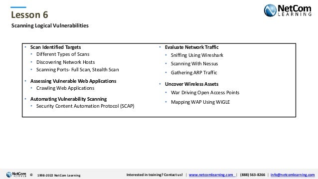 © 1998-2021 NetCom Learning www.netcomlearning.com info@netcomlearning.com 1-888-563-8266
|
|
© 1998-2021 NetCom Learning www.netcomlearning.com info@netcomlearning.com 1-888-563-8266
|
|
Lesson 6
© Interested in training? Contact us! | www.netcomlearning.com | (888) 563-8266 | info@netcomlearning.com
1998-2022 NetCom Learning
Scanning Logical Vulnerabilities
• Scan Identified Targets
• Different Types of Scans
• Discovering Network Hosts
• Scanning Ports- Full Scan, Stealth Scan
• Assessing Vulnerable Web Applications
• Crawling Web Applications
• Automating Vulnerability Scanning
• Security Content Automation Protocol (SCAP)
• Evaluate Network Traffic
• Sniffing Using Wireshark
• Scanning With Nessus
• Gathering ARP Traffic
• Uncover Wireless Assets
• War Driving Open Access Points
• Mapping WAP Using WiGLE
 