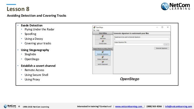 © 1998-2021 NetCom Learning www.netcomlearning.com info@netcomlearning.com 1-888-563-8266
|
|
© 1998-2021 NetCom Learning www.netcomlearning.com info@netcomlearning.com 1-888-563-8266
|
|
Lesson 8
© Interested in training? Contact us! | www.netcomlearning.com | (888) 563-8266 | info@netcomlearning.com
1998-2022 NetCom Learning
Avoiding Detection and Covering Tracks
• Evade Detection
• Flying Under the Radar
• Spoofing
• Using a Decoy
• Covering your tracks
• Using Steganography
• Steghide
• OpenStego
• Establish a covert channel
• Remote Access
• Using Secure Shell
• Using Proxy OpenStego
 
