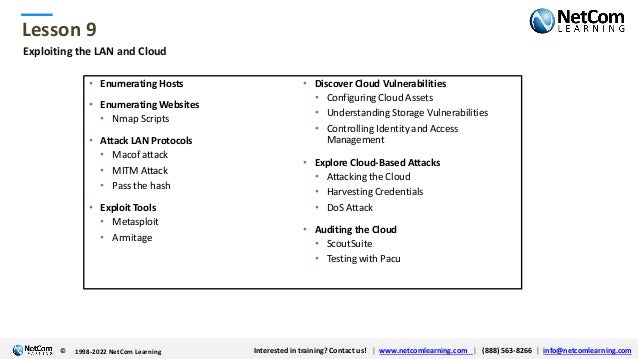 © 1998-2021 NetCom Learning www.netcomlearning.com info@netcomlearning.com 1-888-563-8266
|
|
© 1998-2021 NetCom Learning www.netcomlearning.com info@netcomlearning.com 1-888-563-8266
|
|
Lesson 9
© Interested in training? Contact us! | www.netcomlearning.com | (888) 563-8266 | info@netcomlearning.com
1998-2022 NetCom Learning
Exploiting the LAN and Cloud
• Enumerating Hosts
• Enumerating Websites
• Nmap Scripts
• Attack LAN Protocols
• Macof attack
• MITM Attack
• Pass the hash
• Exploit Tools
• Metasploit
• Armitage
• Discover Cloud Vulnerabilities
• Configuring Cloud Assets
• Understanding Storage Vulnerabilities
• Controlling Identity and Access
Management
• Explore Cloud-Based Attacks
• Attacking the Cloud
• Harvesting Credentials
• DoS Attack
• Auditing the Cloud
• ScoutSuite
• Testing with Pacu
 