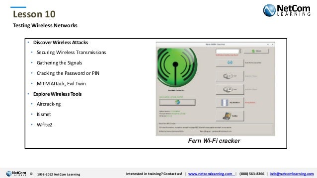 © 1998-2021 NetCom Learning www.netcomlearning.com info@netcomlearning.com 1-888-563-8266
|
|
© 1998-2021 NetCom Learning www.netcomlearning.com info@netcomlearning.com 1-888-563-8266
|
|
Lesson 10
© Interested in training? Contact us! | www.netcomlearning.com | (888) 563-8266 | info@netcomlearning.com
1998-2022 NetCom Learning
Testing Wireless Networks
• DiscoverWirelessAttacks
• Securing Wireless Transmissions
• Gathering the Signals
• Cracking the Password or PIN
• MITM Attack, Evil Twin
• Explore Wireless Tools
• Aircrack-ng
• Kismet
• Wifite2
Fern Wi-Fi cracker
 