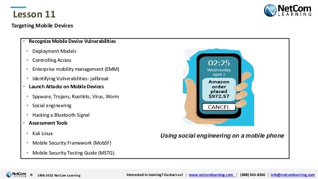 © 1998-2021 NetCom Learning www.netcomlearning.com info@netcomlearning.com 1-888-563-8266
|
|
© 1998-2021 NetCom Learning www.netcomlearning.com info@netcomlearning.com 1-888-563-8266
|
|
Lesson 11
© Interested in training? Contact us! | www.netcomlearning.com | (888) 563-8266 | info@netcomlearning.com
1998-2022 NetCom Learning
Targeting Mobile Devices
• Recognize Mobile Device Vulnerabilities
• Deployment Models
• Controlling Access
• Enterprise mobility management (EMM)
• Identifying Vulnerabilities- jailbreak
• Launch Attacks on Mobile Devices
• Spyware, Trojans, Rootkits, Virus, Worm
• Social engineering
• Hacking a Bluetooth Signal
• Assessment Tools
• Kali Linux
• Mobile Security Framework (MobSF)
• Mobile Security Testing Guide (MSTG).
Using social engineering on a mobile phone
 