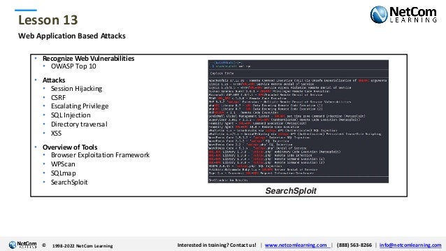 © 1998-2021 NetCom Learning www.netcomlearning.com info@netcomlearning.com 1-888-563-8266
|
|
© 1998-2021 NetCom Learning www.netcomlearning.com info@netcomlearning.com 1-888-563-8266
|
|
Lesson 13
© Interested in training? Contact us! | www.netcomlearning.com | (888) 563-8266 | info@netcomlearning.com
1998-2022 NetCom Learning
Web Application Based Attacks
• Recognize Web Vulnerabilities
• OWASP Top 10
• Attacks
• Session Hijacking
• CSRF
• Escalating Privilege
• SQL Injection
• Directory traversal
• XSS
• Overview of Tools
• Browser Exploitation Framework
• WPScan
• SQLmap
• SearchSploit
SearchSploit
 