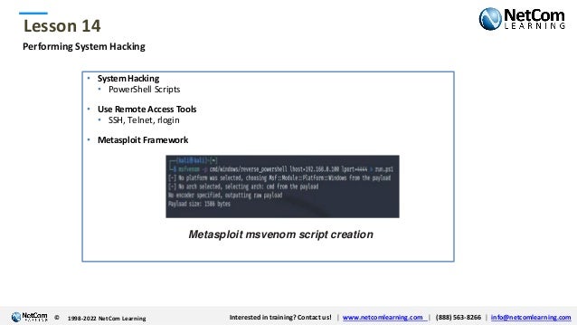 © 1998-2021 NetCom Learning www.netcomlearning.com info@netcomlearning.com 1-888-563-8266
|
|
© 1998-2021 NetCom Learning www.netcomlearning.com info@netcomlearning.com 1-888-563-8266
|
|
Lesson 14
© Interested in training? Contact us! | www.netcomlearning.com | (888) 563-8266 | info@netcomlearning.com
1998-2022 NetCom Learning
Performing System Hacking
• System Hacking
• PowerShell Scripts
• Use Remote Access Tools
• SSH, Telnet, rlogin
• Metasploit Framework
Metasploit msvenom script creation
 